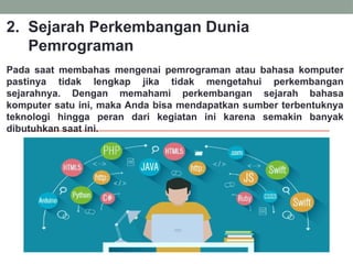 2. Sejarah Perkembangan Dunia
Pemrograman
Pada saat membahas mengenai pemrograman atau bahasa komputer
pastinya tidak lengkap jika tidak mengetahui perkembangan
sejarahnya. Dengan memahami perkembangan sejarah bahasa
komputer satu ini, maka Anda bisa mendapatkan sumber terbentuknya
teknologi hingga peran dari kegiatan ini karena semakin banyak
dibutuhkan saat ini.
 