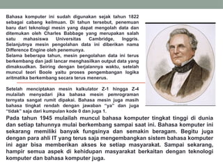 Bahasa komputer ini sudah digunakan sejak tahun 1822
sebagai cabang keilmuan. Di tahun tersebut, penemuan
baru dari teknologi mesin yang dapat mengolah data dan
ditemukan oleh Charles Babbage yang merupakan salah
satu mahasiswa Universitas Cambridge, Inggris.
Selanjutnya mesin pengolahan data ini diberikan nama
Difference Engine oleh penemunya.
Selama beberapa tahun, mesin pengolahan data ini terus
berkembang dan jadi lancar menghasilkan output data yang
dimaksudkan. Seiring dengan berjalannya waktu, setelah
muncul teori Boole yaitu proses pengembangan logika
aritmatika berkembang secara terus menerus.
Setelah menciptakan mesin kalkulator Z-1 hingga Z-4
mulailah menyadari jika bahasa mesin pemrograman
ternyata sangat rumit dipakai. Bahasa mesin juga masih
bahasa tingkat rendah dengan jawaban “ya” dan juga
“tidak” saja dari kumpulan kode 0 dan juga 1.
Pada tahun 1945 mulailah muncul bahasa komputer tingkat tinggi di dunia
dan setiap tahunnya mulai berkembang sampai saat ini. Bahasa komputer ini
sekarang memiliki banyak fungsinya dan semakin beragam. Begitu juga
dengan para ahli IT yang terus saja mengembangkan sistem bahasa komputer
ini agar bisa memberikan akses ke setiap masyarakat. Sampai sekarang,
hampir semua aspek di kehidupan masyarakat berkaitan dengan teknologi
komputer dan bahasa komputer juga.
 