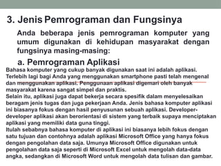 Anda beberapa jenis pemrograman komputer yang
umum digunakan di kehidupan masyarakat dengan
fungsinya masing-masing:
3. Jenis Pemrograman dan Fungsinya
a. Pemrograman Aplikasi
Bahasa komputer yang cukup banyak digunakan saat ini adalah aplikasi.
Terlebih lagi bagi Anda yang menggunakan smartphone pasti telah mengenal
dan menggunakan aplikasi. Penggunaan aplikasi digemari oleh banyak
masyarakat karena sangat simpel dan praktis.
Selain itu, aplikasi juga dapat bekerja secara spesifik dalam menyelesaikan
beragam jenis tugas dan juga pekerjaan Anda. Jenis bahasa komputer aplikasi
ini biasanya fokus dengan hasil penyusunan sebuah aplikasi. Developer-
developer aplikasi akan berorientasi di sistem yang terbaik supaya menciptakan
aplikasi yang memiliki data guna tinggi.
Itulah sebabnya bahasa komputer di aplikasi ini biasanya lebih fokus dengan
satu tujuan dan contohnya adalah aplikasi Microsoft Office yang hanya fokus
dengan pengolahan data saja. Umunya Microsoft Office digunakan untuk
pengolahan data saja seperti di Microsoft Excel untuk mengolah data-data
angka, sedangkan di Microsoft Word untuk mengolah data tulisan dan gambar.
 