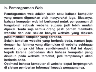 Pemrograman web adalah salah satu bahasa komputer
yang umum digunakan oleh masyarakat juga. Biasanya,
bahasa komputer web ini berfungsi untuk penyusunan di
fungsional sebuah website supaya jadi lebih mudah
dipakai. Tentu saja semua orang pasti pernah membuka
website dan dari sekian banyak website yang diakses
pasti memiliki tampilan yang berbeda.
Selain tampilan website yang berbeda-beda, namun juga
dengan hal lainnya yang ditemukan di website sehingga
mereka punya ciri khas sendiri-sendiri. Hal ini dapat
terjadi karena perbedaan dari bahasa komputer yang
disusun pada website tersebut, jadi tampilannya akan
berbeda-beda.
Optimasi bahasa komputer di website dapat berpengaruh
di sistem pemberian informasi kepada penggunanya.
b. Pemrograman Web
 