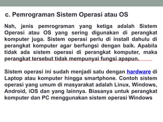 Nah, jenis pemrograman yang ketiga adalah Sistem
Operasi atau OS yang sering digunakan di perangkat
komputer juga. Sistem operasi perlu di install dahulu di
perangkat komputer agar berfungsi dengan baik. Apabila
tidak ada sistem operasi di perangkat komputer, maka
perangkat tersebut tidak mempunyai fungsi apapun.
Sistem operasi ini sudah menjadi satu dengan hardware di
Laptop atau komputer hingga smartphone. Contoh sistem
operasi yang umum di masyarakat adalah Linux, Windows,
Android, iOS dan yang lainnya. Biasanya untuk perangkat
komputer dan PC menggunakan sistem operasi Windows
c. Pemrograman Sistem Operasi atau OS
 