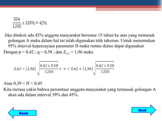 Jika ditaksir ada 42% anggota masyarakat berumur 15 tahun ke atas yang termasuk
  golongan A maka dalam hal ini telah digunakan titik taksiran. Untuk menentukan
  95% interval kepercayaan parameter Π maka rumus diatas dapat digunakan
Dengan p = 0,42 ; q = 0,58 ; dan Z0,475 = 1,96 maka




Atau 0,39 < Π < 0,45
Kita merasa yakin bahwa persentase anggota masyarakat yang termasuk golongan A
  akan ada dalam interval 39% dan 45%.


                                                                       Next
        Back
 