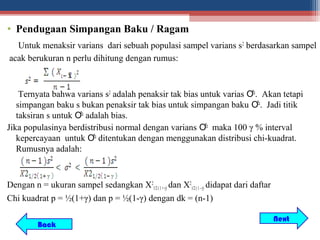 • Pendugaan Simpangan Baku / Ragam
  Untuk menaksir varians dari sebuah populasi sampel varians s 2 berdasarkan sampel
acak berukuran n perlu dihitung dengan rumus:



    Ternyata bahwa varians s2 adalah penaksir tak bias untuk varias Ơ2. Akan tetapi
   simpangan baku s bukan penaksir tak bias untuk simpangan baku Ơ2. Jadi titik
   taksiran s untuk Ơ2 adalah bias.
Jika populasinya berdistribusi normal dengan varians Ơ2 maka 100 γ % interval
   kepercayaan untuk Ơ2 ditentukan dengan menggunakan distribusi chi-kuadrat.
   Rumusnya adalah:



Dengan n = ukuran sampel sedangkan X21/2 ( 1 + γ) dan X21/2 ( 1 - γ) didapat dari daftar
Chi kuadrat p = ½(1+γ) dan p = ½(1-γ) dengan dk = (n-1)

                                                                                           Next
          Back
 