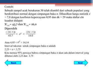 Contoh:
Sebuah sampel acak berukuran 30 telah diambil dari sebuah populasi yang
berdistribusi normal dengan simpangan baku ơ. Dihasilkan harga statistik s2
= 7,8 dengan koefisien kepercayaan 0,95 dan dk = 29 maka daftar chi
kuadrat didapat:
X20,975 = 45,7 dan X20,025 = 16,0
Diperoleh



Atau 4,95 <      < 14,14
Interval taksiran untuk simpangan baku ơ adalah
2,23 < ơ < 3,75
Kita merasa 95% percaya bahwa simpangan baku ơ akan ada dalam interval yang
dibatasi oleh 2,23 dan 3,75

     Back                                                        Next
 
