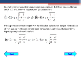 Interval kepercayaan ditentukan dengan menggunakan distribusi student. Rumus
untuk 100 γ %. Interval kepercayaan (μ1-μ2) adalah:




Untuk populasi normal dengan ơ1≠ ơ2 dilakukan pendekatan dengan memisalkan
s1 = ơ1 dan s2 = ơ2 untuk sampel acak berukuran cukup besar. Rumus interval
kepercayaannya ditentukan oleh:




     Back                                                         Next
 