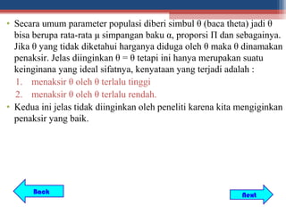 • Secara umum parameter populasi diberi simbul θ (baca theta) jadi θ
  bisa berupa rata-rata μ simpangan baku α, proporsi Π dan sebagainya.
  Jika θ yang tidak diketahui harganya diduga oleh θ maka θ dinamakan
  penaksir. Jelas diinginkan θ = θ tetapi ini hanya merupakan suatu
  keinginana yang ideal sifatnya, kenyataan yang terjadi adalah :
  1. menaksir θ oleh θ terlalu tinggi
  2. menaksir θ oleh θ terlalu rendah.
• Kedua ini jelas tidak diinginkan oleh peneliti karena kita mengiginkan
  penaksir yang baik.




       Back                                                  Next
 