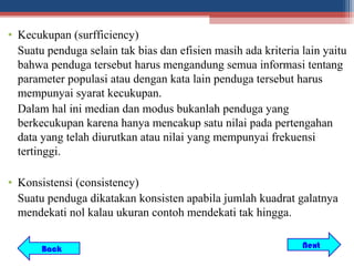 • Kecukupan (surfficiency)
  Suatu penduga selain tak bias dan efisien masih ada kriteria lain yaitu
  bahwa penduga tersebut harus mengandung semua informasi tentang
  parameter populasi atau dengan kata lain penduga tersebut harus
  mempunyai syarat kecukupan.
  Dalam hal ini median dan modus bukanlah penduga yang
  berkecukupan karena hanya mencakup satu nilai pada pertengahan
  data yang telah diurutkan atau nilai yang mempunyai frekuensi
  tertinggi.

• Konsistensi (consistency)
  Suatu penduga dikatakan konsisten apabila jumlah kuadrat galatnya
  mendekati nol kalau ukuran contoh mendekati tak hingga.


       Back                                                    Next
 