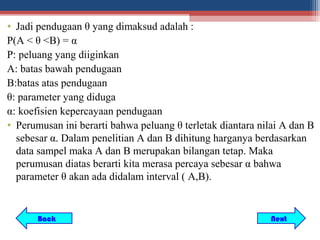 • Jadi pendugaan θ yang dimaksud adalah :
P(A < θ <B) = α
P: peluang yang diiginkan
A: batas bawah pendugaan
B:batas atas pendugaan
θ: parameter yang diduga
α: koefisien kepercayaan pendugaan
• Perumusan ini berarti bahwa peluang θ terletak diantara nilai A dan B
  sebesar α. Dalam penelitian A dan B dihitung harganya berdasarkan
  data sampel maka A dan B merupakan bilangan tetap. Maka
  perumusan diatas berarti kita merasa percaya sebesar α bahwa
  parameter θ akan ada didalam interval ( A,B).


       Back                                                 Next
 
