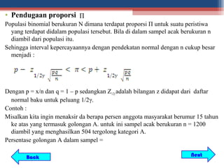 • Pendugaan proporsi Π
Populasi binomial berukuran N dimana terdapat proporsi Π untuk suatu peristiwa
  yang terdapat didalam populasi tersebut. Bila di dalam sampel acak berukuran n
  diambil dari populasi itu.
Sehingga interval kepercayaannya dengan pendekatan normal dengan n cukup besar
  menjadi :




Dengan p = x/n dan q = 1 – p sedangkan Z1/2γ adalah bilangan z didapat dari daftar
  normal baku untuk peluang 1/2γ.
Contoh :
Misalkan kita ingin menaksir da berapa persen anggota masyarakat berumur 15 tahun
  ke atas yang termasuk golongan A. untuk ini sampel acak berukuran n = 1200
  diambil yang menghasilkan 504 tergolong kategori A.
Persentase golongan A dalam sampel =

        Back                                                           Next
 