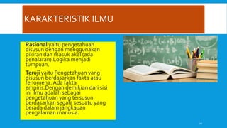 KARAKTERISTIK ILMU
 Rasional yaitu pengetahuan
disusun dengan menggunakan
pikiran dan masuk akal (ada
penalaran).Logika menjadi
tumpuan.
 Teruji yaitu Pengetahuan yang
disusun berdasarkan fakta atau
fenomena. Ada fakta
empiris.Dengan demikian dari sisi
ini ilmu adalah sebagai
pengetahuan yang tersusun
berdasarkan segala sesuatu yang
berada dalam jangkauan
pengalaman manusia.
10
 