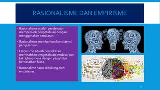 RASIONALISME DAN EMPIRISME
 Rasionalisme adalah pendekatan
memperoleh pengetahuan dengan
menggunakan penalaran.
 Rasionalisme memberikan konsistensi
pengetahuan.
 Empirisme adalah pendekatan
memisahkan pengetahuan berdasarkan
fakta/fenomena dengan yang tidak
berdasarkan fakta.
 Rasionalime harus didukung oleh
empirisme.
11
 