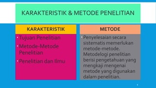 KARAKTERISTIK & METODE PENELITIAN
KARAKTERISTIK
Tujuan Penelitian
Metode-Metode
Penelitian
Penelitian dan Ilmu
METODE
Penyelesaian secara
sistematis memerlukan
metode-metode.
Metodelogi penelitian
berisi pengetahuan yang
mengkaji mengenai
metode yang digunakan
dalam penelitian.
8
 