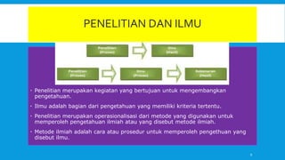 PENELITIAN DAN ILMU
 Penelitian merupakan kegiatan yang bertujuan untuk mengembangkan
pengetahuan.
 Ilmu adalah bagian dari pengetahuan yang memiliki kriteria tertentu.
 Penelitian merupakan operasionalisasi dari metode yang digunakan untuk
memperoleh pengetahuan ilmiah atau yang disebut metode ilmiah.
 Metode ilmiah adalah cara atau prosedur untuk memperoleh pengethuan yang
disebut ilmu.
9
 