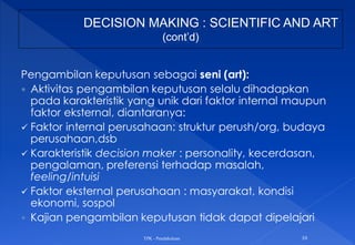 Pengambilan keputusan sebagai seni (art):
 Aktivitas pengambilan keputusan selalu dihadapkan
pada karakteristik yang unik dari faktor internal maupun
faktor eksternal, diantaranya:
 Faktor internal perusahaan: struktur perush/org, budaya
perusahaan,dsb
 Karakteristik decision maker : personality, kecerdasan,
pengalaman, preferensi terhadap masalah,
feeling/intuisi
 Faktor eksternal perusahaan : masyarakat, kondisi
ekonomi, sospol
 Kajian pengambilan keputusan tidak dapat dipelajari
TPK - Pendahuluan 10
DECISION MAKING : SCIENTIFIC AND ART
(cont’d)
 