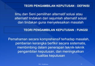 TPK - Pendahuluan 11
TEORI PENGAMBILAN KEPUTUSAN : DEFINISI
Ilmu dan Seni pemilihan alternatif solusi atau
alternatif tindakan dari sejumlah alternatif solusi
dan tindakan guna menyelesaikan masalah
TEORI PENGAMBILAN KEPUTUSAN : FUNGSI
Pemahaman secara komprehensif terhadap masalah,
pemberian kerangka berfikir secara sistematis,
membimbing dalam penerapan teknik-teknik
pengambilan keputusan, dan meningkatkan
kualitas keputusan
 