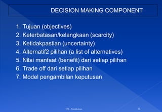 TPK - Pendahuluan 12
DECISION MAKING COMPONENT
1. Tujuan (objectives)
2. Keterbatasan/kelangkaan (scarcity)
3. Ketidakpastian (uncertainty)
4. Alternatif2 pilihan (a list of alternatives)
5. Nilai manfaat (benefit) dari setiap pilihan
6. Trade off dari setiap pilihan
7. Model pengambilan keputusan
 
