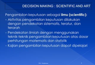 Pengambilan keputusan sebagai ilmu (scientific):
 Aktivitas pengambilan keputusan dilakukan
dengan pendekatan sistematis, teratur, dan
terarah
 Pendekatan ilmiah dengan menggunakan
teknik-teknik pengambilan keputusan atas dasar
perhitungan matematis dan statistik
 Kajian pengambilan keputusan dapat dipelajari
TPK - Pendahuluan 9
DECISION MAKING : SCIENTIFIC AND ART
 