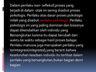 Dalam perilaku non- refleksif,proses yang
terjadi di dalam otak ini sering disebut proses
psikologis. Perilaku atas dasar proses psikologis
inilah yang disebut perilaku psikologis. Perilaku
psikologis ini yang paling dominan dan biasanya
dapat dikendalikan oleh individu yang
Bersangkutan karena itu dapat berubah dari
waktu ke waktu sebagai hasil proses belajar.
Perilaku manusia juga merupakan perilaku yang
terintegrasi(integrated),yang berarti bahwa
keseluruhan keadaan individu itu terlibat dalam
perilaku yang bersangkutan,bukan bagian demi
bagian
 