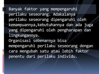 Banyak faktor yang mempengaruhi
perilaku seseorang. Adakalanya
perilaku seseorang dipengaruhi oleh
kemampuannya,kebutuhannya dan ada juga
yang dipengaruhi oleh pengharapan dan
lingkungannya.
Organisasi sebenarnya bisa
mempengaruhi perilaku seseorang dengan
cara mengubah satu atau lebih faktor
penentu dari perilaku individu.
 