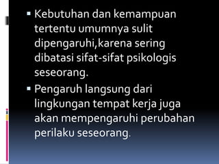  Kebutuhan dan kemampuan
tertentu umumnya sulit
dipengaruhi,karena sering
dibatasi sifat-sifat psikologis
seseorang.
 Pengaruh langsung dari
lingkungan tempat kerja juga
akan mempengaruhi perubahan
perilaku seseorang.
 