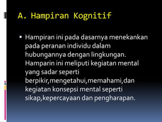A. Hampiran Kognitif
 Hampiran ini pada dasarnya menekankan
pada peranan individu dalam
hubungannya dengan lingkungan.
Hamparin ini meliputi kegiatan mental
yang sadar seperti
berpikir,mengetahui,memahami,dan
kegiatan konsepsi mental seperti
sikap,kepercayaan dan pengharapan.
 