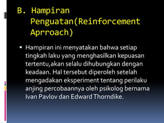 B. Hampiran
Penguatan(Reinforcement
Aprroach)
 Hampiran ini menyatakan bahwa setiap
tingkah laku yang menghasilkan kepuasan
tertentu,akan selalu dihubungkan dengan
keadaan. Hal tersebut diperoleh setelah
mengadakan eksperiment tentang perilaku
anjing percobaannya oleh psikolog bernama
Ivan Pavlov dan EdwardThorndike.
 