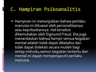 C. Hampiran Psikoanalitis
 Hampiran ini menunjukkan bahwa perilaku
manusia ini dikuasai oleh personalitasnya
atau kepribadiannya. Hal tersebut
dikemukakan oleh Sigmund Freud. Dia juga
menandaskan bahwa hampir semua kegiatan
mental adalah tidak dapat diketahui dan
tidak dapat didekati secara mudah bagi
setiap individu,namun kegiatan tertentu dari
mental ini dapat mempengaruhi perilaku
manusia.
 