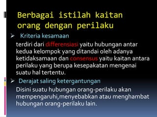 Berbagai istilah kaitan
orang dengan perilaku
 Kriteria kesamaan
terdiri dari differensiasi yaitu hubungan antar
kedua kelompok yang ditandai oleh adanya
ketidaksamaan dan consensus yaitu kaitan antara
perilaku yang berupa kesepakatan mengenai
suatu hal tertentu.
 Derajat saling ketergantungan
Disini suatu hubungan orang-perilaku akan
mempengaruhi,menyebabkan atau menghambat
hubungan orang-perilaku lain.
 