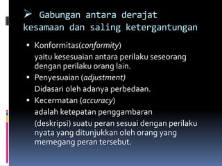 Gabungan antara derajat
kesamaan dan saling ketergantungan
 Konformitas(conformity)
yaitu kesesuaian antara perilaku seseorang
dengan perilaku orang lain.
 Penyesuaian (adjustment)
Didasari oleh adanya perbedaan.
 Kecermatan (accuracy)
adalah ketepatan penggambaran
(deskripsi) suatu peran sesuai dengan perilaku
nyata yang ditunjukkan oleh orang yang
memegang peran tersebut.
 