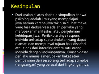 Kesimpulan
 Dari uraian di atas dapat disimpulkan bahwa
psikologi adalah ilmu yang mempelajari
jiwa,namun karena jiwa tak bisa dilihat maka
yang bisa diobservasi adalah perilaku yang
merupakan manifestasi atau penjelmaan
kehidupan jiwa. Perilaku artinya respons
individu terhadap suatu tindakan yang dapat
diamati dan mempunyai tujuan baik disadari
atau tidak dari interaksi antara satu orang
individu dengan lingkungannya. Konsep dasar
perilaku manusia merupakan bakat atau
pembawaan dari seseorang terhadap stimulus
(rangsangan) yang berasal dari lingkungannya.
 