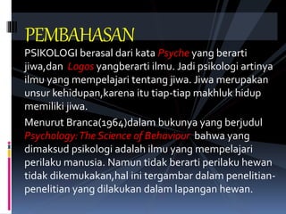 PSIKOLOGI berasal dari kata Psyche yang berarti
jiwa,dan Logos yangberarti ilmu. Jadi psikologi artinya
ilmu yang mempelajari tentang jiwa. Jiwa merupakan
unsur kehidupan,karena itu tiap-tiap makhluk hidup
memiliki jiwa.
Menurut Branca(1964)dalam bukunya yang berjudul
Psychology:The Science of Behaviour bahwa yang
dimaksud psikologi adalah ilmu yang mempelajari
perilaku manusia. Namun tidak berarti perilaku hewan
tidak dikemukakan,hal ini tergambar dalam penelitian-
penelitian yang dilakukan dalam lapangan hewan.
PEMBAHASAN
 