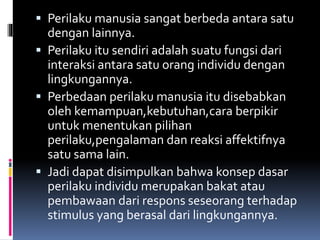  Perilaku manusia sangat berbeda antara satu
dengan lainnya.
 Perilaku itu sendiri adalah suatu fungsi dari
interaksi antara satu orang individu dengan
lingkungannya.
 Perbedaan perilaku manusia itu disebabkan
oleh kemampuan,kebutuhan,cara berpikir
untuk menentukan pilihan
perilaku,pengalaman dan reaksi affektifnya
satu sama lain.
 Jadi dapat disimpulkan bahwa konsep dasar
perilaku individu merupakan bakat atau
pembawaan dari respons seseorang terhadap
stimulus yang berasal dari lingkungannya.
 