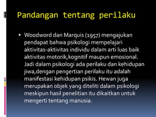 Pandangan tentang perilaku
 Woodword dan Marquis (1957) mengajukan
pendapat bahwa psikologi mempelajari
aktivitas-aktivitas individu dalam arti luas baik
aktivitas motorik,kognitif maupun emosional.
Jadi dalam psikologi ada perilaku dan kehidupan
jiwa,dengan pengertian perilaku itu adalah
manifestasi kehidupan psikis. Hewan juga
merupakan objek yang diteliti dalam psikologi
meskipun hasil penelitian itu dikaitkan untuk
mengerti tentang manusia.
 