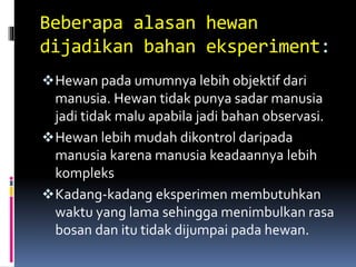 Beberapa alasan hewan
dijadikan bahan eksperiment:
Hewan pada umumnya lebih objektif dari
manusia. Hewan tidak punya sadar manusia
jadi tidak malu apabila jadi bahan observasi.
Hewan lebih mudah dikontrol daripada
manusia karena manusia keadaannya lebih
kompleks
Kadang-kadang eksperimen membutuhkan
waktu yang lama sehingga menimbulkan rasa
bosan dan itu tidak dijumpai pada hewan.
 