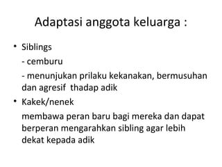 Adaptasi anggota keluarga :
• Siblings
- cemburu
- menunjukan prilaku kekanakan, bermusuhan
dan agresif thadap adik
• Kakek/nenek
membawa peran baru bagi mereka dan dapat
berperan mengarahkan sibling agar lebih
dekat kepada adik
 