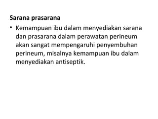 Sarana prasarana
• Kemampuan ibu dalam menyediakan sarana
dan prasarana dalam perawatan perineum
akan sangat mempengaruhi penyembuhan
perineum, misalnya kemampuan ibu dalam
menyediakan antiseptik.
 