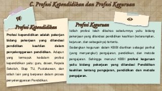 C. Profesi Kependidikan dan Profesi Keguruan
Profesi kependidikan adalah pekerjan
bidang pekerjaan yang dilandasi
pendidikan keahlian dalam
penyelenggaraan pendidikan. Adapun
yang termasuk kedalam profesi
kependidikan yaitu: guru, dosen, Kepala
Sekolah, Stap TU, Pustakawan, dan
istilah lain yang berperan dalam proses
penyelenggaraan Pendidikan.
Istilah profesi telah dibahas sebelumnya yaitu bidang
pekerjaan yang dilandasi pendidikan keahlian (keterampilan,
kejuruan, dan sebagainya) tertentu.
Sedangkan keguruan dalam KBBI diartikan sebagai perihal
(yang menyangkut) pengajaran, pendidikan, dan metode
pengajaran. Sehingga menurut KBBI profesi keguruan
yaitu bidang pekerjaan yang dilandasi Pendidikan
keahlian tentang pengajaran, pendidikan dan metode
pengajaran.
Profesi Kependidikan Profesi Keguruan
 