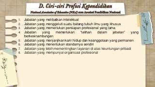 1. Jabatan yang melibatkan intelektual
2. Jabatan yang menggeluti suatu batang tubuh ilmu yang khusus
3. Jabatan yang memerlukan persiapan profesional yang lama
4. Jabatan yang memerlukan “latihan dalam jabatan” yang
berkesinambungan
5. Jabatan yang menjanjikan karir hidup dan keanggotaan yang permanen
6. Jabatan yang menentukan standarnya sendiri
7. Jabatan yang lebih mementingkan layanan di atas keuntungan pribadi
8. Jabatan yang mempunyai organisasi profesional
D. Ciri-ciri Profesi Kependidikan
National Association of Education (NEA) atau Asosiasi Pendidikan Nasional
 