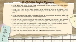 E. Ciri-Ciri Profesi Keguruan
1. Bahwa para guru akan bekerja hanya semata-mata memberikan pelayanan kemanusiaan
daripada usaha untuk kepentingan pribadi.
2. Bahwa para guru secara hukum dituntut untuk memenuhi berbagai persyaratan untuk
mendapatkan lisensi mengajar serta persyaratan yang ketat untuk menjadi anggota organisasi
guru.
3. Bahwa para guru dituntut untuk memilikipemahaman serta keterampilan yang tinggi dalam hal
bahan ajar, metode, anak didik dan landasan kependidikan.
4. Bahwa para guru dalam organisasi profesional, memiliki peblikasi profesional yang dapat melayani
para guru, sehingga tidak ketinggalan, bahkan selalu mengikuti perkembangan yang terjadi.
5. Bahwa para guru, selalu diusahakan untuk selalu mengikuti kursus-kursus, workshop, seminar,
konvensi serta terlibat secara luas dalam berbagai kegiatan “in service”.
6. Bahwa para guru diakui sepenuhnya sebagai suatu karier hidup (a life career).
7. Bahwa para guru memiliki nilai dan etika yang berfungsi secara nasional maupun lokal.
 