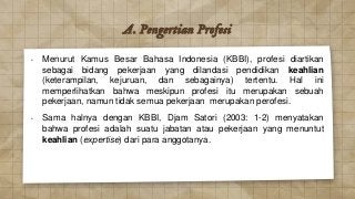 A. Pengertian Profesi
• Menurut Kamus Besar Bahasa Indonesia (KBBI), profesi diartikan
sebagai bidang pekerjaan yang dilandasi pendidikan keahlian
(keterampilan, kejuruan, dan sebagainya) tertentu. Hal ini
memperlihatkan bahwa meskipun profesi itu merupakan sebuah
pekerjaan, namun tidak semua pekerjaan merupakan perofesi.
• Sama halnya dengan KBBI, Djam Satori (2003: 1-2) menyatakan
bahwa profesi adalah suatu jabatan atau pekerjaan yang menuntut
keahlian (expertise) dari para anggotanya.
 