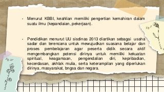 • Menurut KBBI, keahlian memiliki pengertian kemahiran dalam
suatu ilmu (kepandaian, pekerjaan).
• Pendidikan menurut UU sisdinas 2013 diartikan sebagai usaha
sadar dan terencana untuk mewujudkan suasana belajar dan
proses pembelajaran agar peserta didik secara aktif
mengembangkan potensi dirinya untuk memiliki kekuatan
spiritual, keagamaan, pengendalian diri, kepribadian,
kecerdasan, akhlak mulia, serta keterampilan yang diperlukan
dirinya, masyarakat, bngsa dan negara.
 