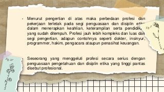 • Menurut pengertian di atas maka perbedaan profesi dan
pekerjaan terletak pada segi penguasaan dan disiplin etika
dalam menerapkan keahlian, keterampilan serta pendidikan
yang sudah ditempuh. Profesi jauh lebih kompleks dan luas dari
segi pengertian, adapun contohnya seperti dokter, insinyur,
programmer, hakim, pengacara ataupun penasihat keuangan.
• Seseorang yang menggeluti profesi secara serius dengan
penguasaan pengetahuan dan disiplin etika yang tinggi pantas
disebut profesional.
 
