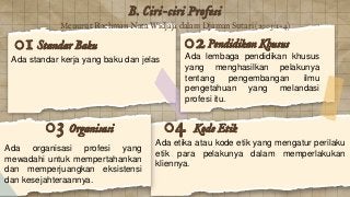 B. Ciri-ciri Profesi
Organisasi
Ada organisasi profesi yang
mewadahi untuk mempertahankan
dan memperjuangkan eksistensi
dan kesejahteraannya.
03
Standar Baku
Ada standar kerja yang baku dan jelas
01 Pendidikan Khusus
Ada lembaga pendidikan khusus
yang menghasilkan pelakunya
tentang pengembangan ilmu
pengetahuan yang melandasi
profesi itu.
02
Kode Etik
Ada etika atau kode etik yang mengatur perilaku
etik para pelakunya dalam memperlakukan
kliennya.
04
Menurut Rachman Nata Widjaja dalam Djaman Sutari (2003:1-4)
 