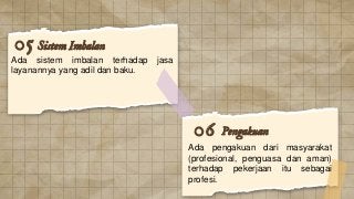 Sistem Imbalan
Ada sistem imbalan terhadap jasa
layanannya yang adil dan baku.
05
Pengakuan
06
Ada pengakuan dari masyarakat
(profesional, penguasa dan aman)
terhadap pekerjaan itu sebagai
profesi.
 