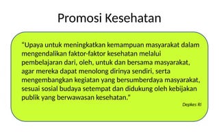 Promosi Kesehatan
“Upaya untuk meningkatkan kemampuan masyarakat dalam
mengendalikan faktor-faktor kesehatan melalui
pembelajaran dari, oleh, untuk dan bersama masyarakat,
agar mereka dapat menolong dirinya sendiri, serta
mengembangkan kegiatan yang bersumberdaya masyarakat,
sesuai sosial budaya setempat dan didukung oleh kebijakan
publik yang berwawasan kesehatan.”
Depkes RI
 