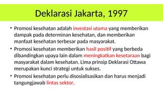 Deklarasi Jakarta, 1997
• Promosi kesehatan adalah investasi utama yang memberikan
dampak pada determinan kesehatan, dan memberikan
manfaat kesehatan terbesar pada masyarakat.
• Promosi kesehatan memberikan hasil positif yang berbeda
dibandingkan upaya lain dalam meningkatkan kesetaraan bagi
masyarakat dalam kesehatan. Lima prinsip Deklarasi Ottawa
merupakan kunci strategi untuk sukses.
• Promosi kesehatan perlu disosialisasikan dan harus menjadi
tangungjawab lintas sektor.
 