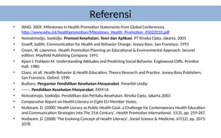 Referensi
• WHO. 2009. Milestones in Health Promotion Statements from Global Conferences.
http://www.who.int/healthpromotion/Milestones_Health_Promotion_05022010.pdf
• Notoatmodjo, Soekidjo. Promosi Kesehatan; Teori dan Aplikasi. PT Rineka Cipta. Jakarta. 2005
• Graeff, Judith. Communication for Health and Behavior Change. Jossey Bass. San Fransisco, 1993
• Green, W. Lawrence. Health Promotion Planning an Educational & Environmental Approach. Second
edition. Mayfield Publishing Company. 1991
• Ajzen I. Fishbein M. Understanding Attitudes and Predicting Social Behavior. Englewood Cliffs. Prentice
Hall. 1980.
• Glanz, et all. Health Behavior & Health Education; Theory Research and Practice. Jossey-Bass Publishers.
San Fransisco. Oxford. 1990
• Budioro. Pengantar Pendidikan Kesehatan Masyarakat. Penerbit Undip
• ------. Pendidikan Kesehatan Masyarakat. FKM UI.
• Notoatmojo, Soekidjo. Pendidikan dan Perilaku Kesehatan. Rineka Cipta. Jakarta.2003
• Comparative Report on Health Literacy in Eight EU Member States.
• Nutbeam, D. (2000) 'Health Lieracy as Public Health Goal: a Challenge for Contemporary Health Education
and Communication Strategies into The 21st Century', Health Promotion International, 15(3), pp. 259-267.
• Nutbeam, D. (2008) 'The Evolving Concept of Health Literacy', Social Science & Medicine, 67(12), pp. 2071-
2078.
 