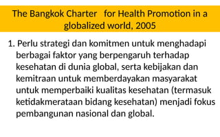 The Bangkok Charter for Health Promotion in a
globalized world, 2005
1. Perlu strategi dan komitmen untuk menghadapi
berbagai faktor yang berpengaruh terhadap
kesehatan di dunia global, serta kebijakan dan
kemitraan untuk memberdayakan masyarakat
untuk memperbaiki kualitas kesehatan (termasuk
ketidakmerataan bidang kesehatan) menjadi fokus
pembangunan nasional dan global.
 