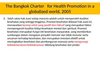 The Bangkok Charter for Health Promotion in a
globalized world, 2005
2. Salah satau hak asasi setiap manusia adalah untuk memperoleh kualitas
kesehatan yang setinggi-tingginya. Promosi kesehatan didasari hak asasi ini,
menawarkan konsep sehat yang positif dan inklusif yang merupakan faktor
mempengaruhi kualitas hidup kesehatan mental dan spiritual. Promosi
kesehatan merupakan fungsi inti kesehatan masyarakat, yang memberikan
sumbangan dalam mengatasi penyakit menular dan tidak menular serta
ancaman terhadap kesehatan, dan merupakan investasi efektif untuk
meningkatkan kesehatan dan pembangunan manusia serta mengurangi
ketidakmerataan/ketidaksamaan dibidang kesehatan dan jender.
 