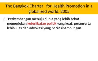 The Bangkok Charter for Health Promotion in a
globalized world, 2005
3. Perkembangan menuju dunia yang lebih sehat
memerlukan keterlibatan politik yang kuat, peranserta
lebih luas dan advokasi yang berkesinambungan.
 